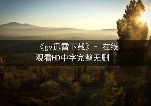 《gv迅雷下载》- 在线观看HD中字完整无删 - 揭开禁忌之恋的终极秘密