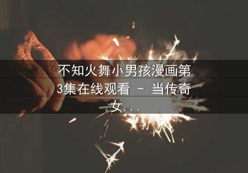 不知火舞小男孩漫画第3集在线观看 - 当传奇女忍者遇见命运之子