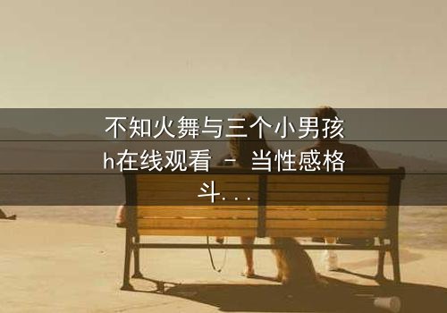 不知火舞与三个小男孩h在线观看 - 当性感格斗家遭遇纯真羁绊,隐藏的秘技即将觉醒!