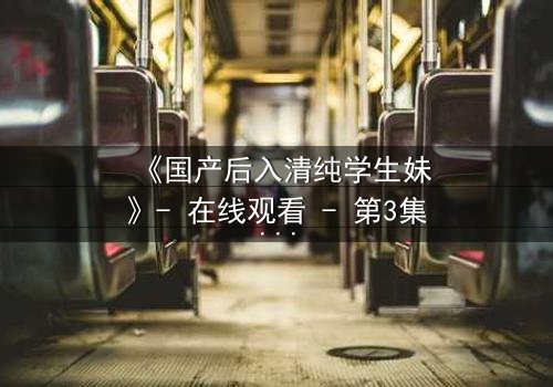 《国产后入清纯学生妹》- 在线观看 - 第3集免费HD中字