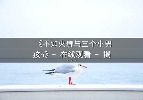 《不知火舞与三个小男孩h》- 在线观看 - 揭秘隐藏的师徒情缘