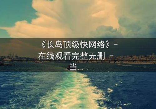 《长岛顶级快网络》- 在线观看完整无删 - 当高速网络成为致命陷阱