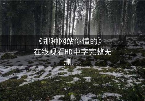《那种网站你懂的》- 在线观看HD中字完整无删 - 揭开隐藏的真相,你敢点开吗?