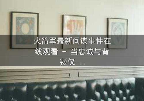 火箭军最新间谍事件在线观看 - 当忠诚与背叛仅一线之隔
