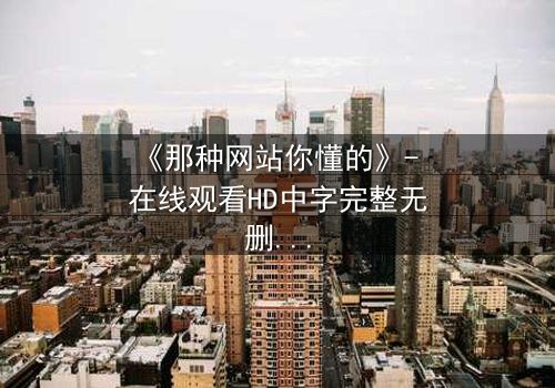 《那种网站你懂的》- 在线观看HD中字完整无删 - 揭开数字迷宫的禁忌秘密