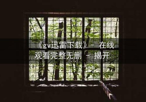 《gv迅雷下载》- 在线观看完整无删 - 揭开隐秘世界的终极真相