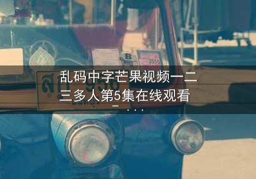 乱码中字芒果视频一二三多人第5集在线观看 - 当代码错乱,真相在迷雾中颤抖!