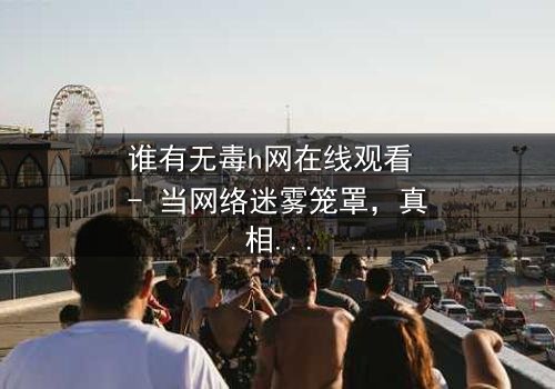 谁有无毒h网在线观看 - 当网络迷雾笼罩,真相与欲望的终极对决