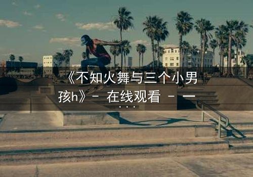 《不知火舞与三个小男孩h》- 在线观看 - 一场跨越界限的冒险之旅