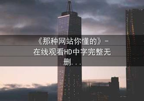 《那种网站你懂的》- 在线观看HD中字完整无删 - 揭开隐藏的真相,你敢点开吗?