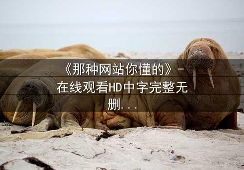 《那种网站你懂的》- 在线观看HD中字完整无删 - 当秘密网站揭开人性深渊