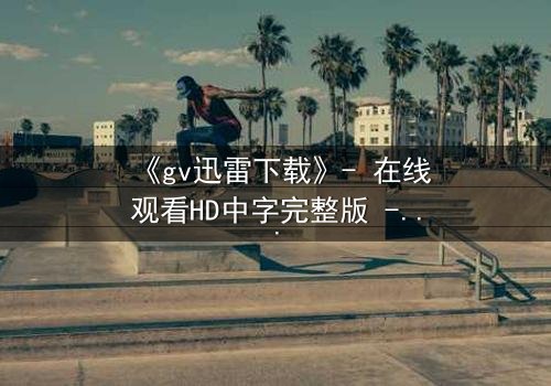 《gv迅雷下载》- 在线观看HD中字完整版 - 一场禁忌之恋的终极抉择