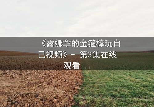 《露娜拿的金箍棒玩自己视频》- 第3集在线观看 - 当神话武器觉醒自我意识,她如何面对失控的欲望?