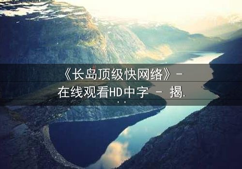 《长岛顶级快网络》- 在线观看HD中字 - 揭开科技背后的致命陷阱