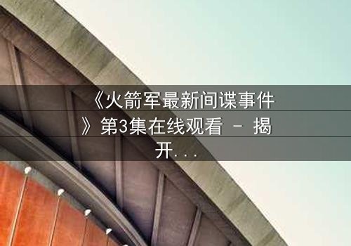 《火箭军最新间谍事件》第3集在线观看 - 揭开绝密档案背后的惊天真相