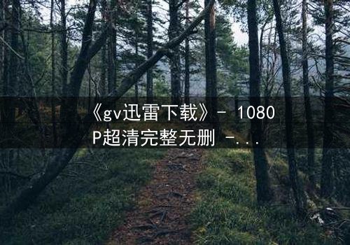 《gv迅雷下载》- 1080P超清完整无删 - 揭开禁忌之恋的终极谜局