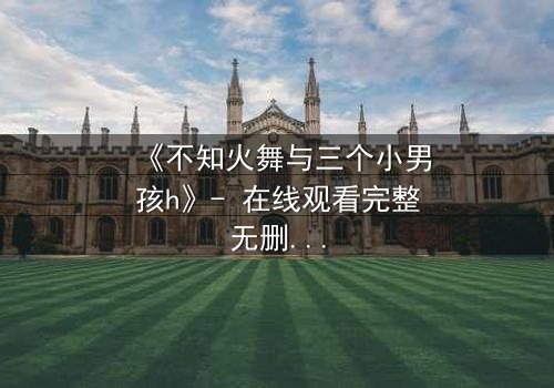 《不知火舞与三个小男孩h》- 在线观看完整无删 - 揭秘隐藏的成长密码