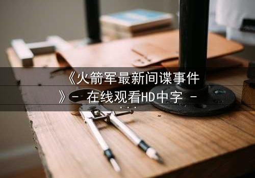 《火箭军最新间谍事件》- 在线观看HD中字 - 揭开绝密任务的惊天内幕