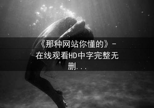 《那种网站你懂的》- 在线观看HD中字完整无删 - 当秘密网站成为致命陷阱