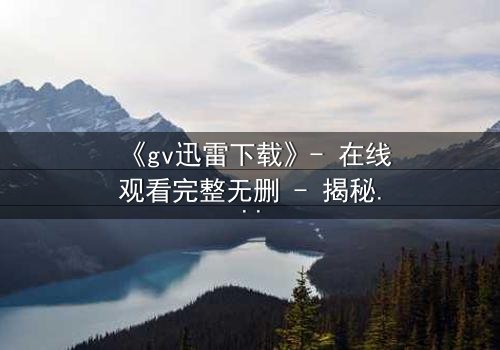 《gv迅雷下载》- 在线观看完整无删 - 揭秘隐藏的真相