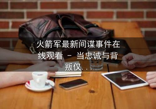 火箭军最新间谍事件在线观看 - 当忠诚与背叛仅一线之隔