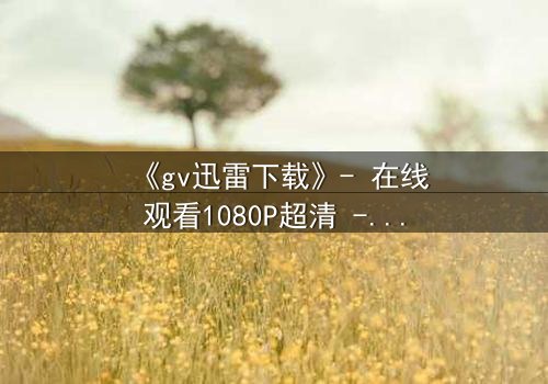 《gv迅雷下载》- 在线观看1080P超清 - 揭开隐藏的真相