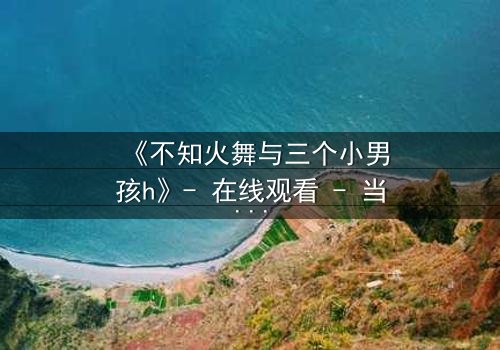 《不知火舞与三个小男孩h》- 在线观看 - 当禁忌之火点燃纯真童年
