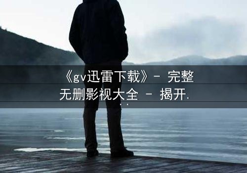 《gv迅雷下载》- 完整无删影视大全 - 揭开禁忌之恋的隐秘真相