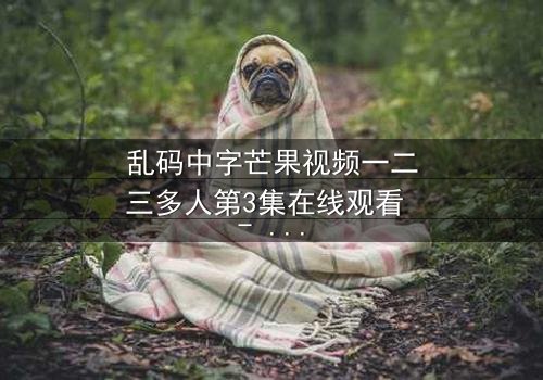 乱码中字芒果视频一二三多人第3集在线观看 - 当代码错乱,人性真相无处遁形!