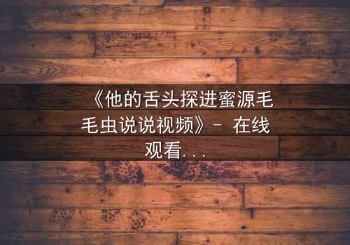 《他的舌头探进蜜源毛毛虫说说视频》- 在线观看 - 一场禁忌之恋的视觉盛宴