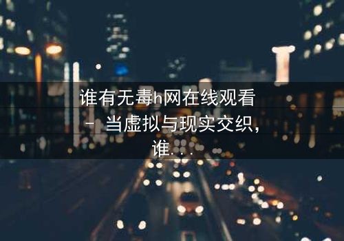 谁有无毒h网在线观看 - 当虚拟与现实交织,谁在暗中操控一切?