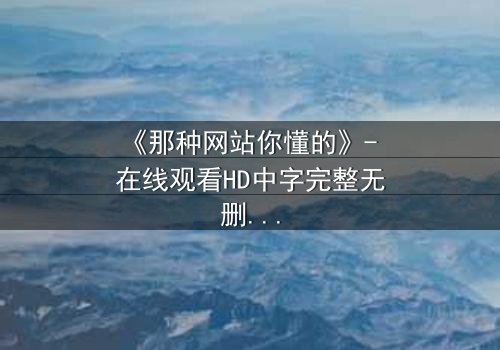 《那种网站你懂的》- 在线观看HD中字完整无删 - 揭开网络隐秘的真相