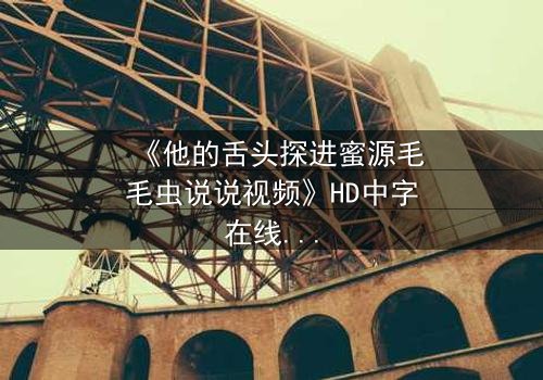 《他的舌头探进蜜源毛毛虫说说视频》HD中字在线观看 - 禁忌之恋引爆全网热议