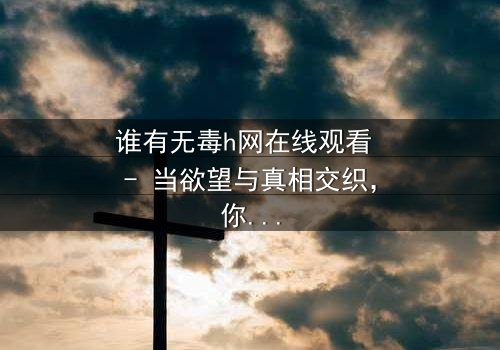 谁有无毒h网在线观看 - 当欲望与真相交织,你敢点开吗?