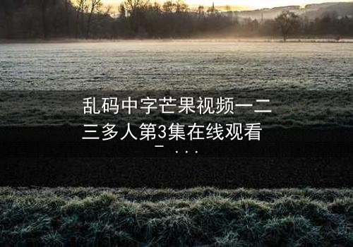 乱码中字芒果视频一二三多人第3集在线观看 - 当代码错乱,人性真相浮出水面