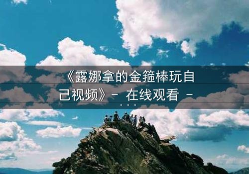 《露娜拿的金箍棒玩自己视频》- 在线观看 - 当神话武器成为自我救赎的钥匙