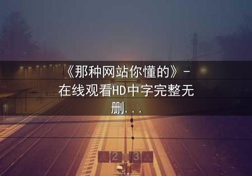 《那种网站你懂的》- 在线观看HD中字完整无删版 - 揭开网络迷途的惊心真相