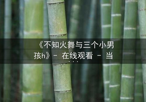 《不知火舞与三个小男孩h》- 在线观看 - 当经典角色遭遇意外挑战