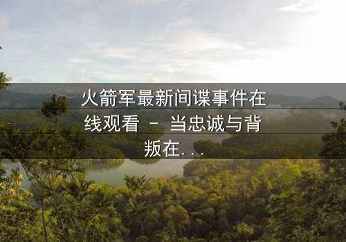 火箭军最新间谍事件在线观看 - 当忠诚与背叛在绝密基地激烈碰撞