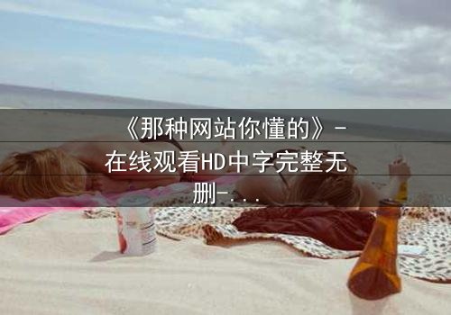 《那种网站你懂的》-在线观看HD中字完整无删-揭开网络隐秘角落的惊悚真相