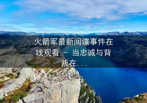 火箭军最新间谍事件在线观看 - 当忠诚与背叛在绝密基地激烈碰撞