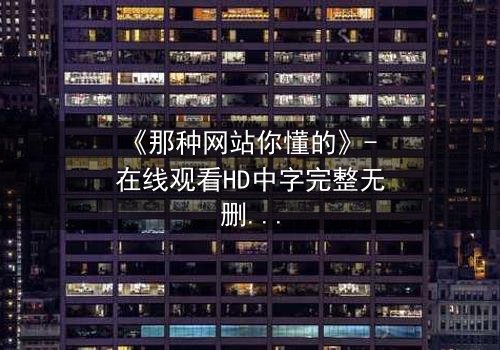 《那种网站你懂的》- 在线观看HD中字完整无删 - 揭开网络迷踪的致命诱惑