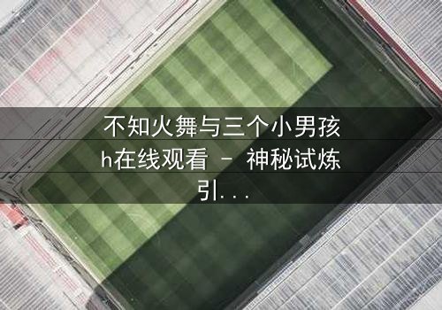 不知火舞与三个小男孩h在线观看 - 神秘试炼引爆终极对决