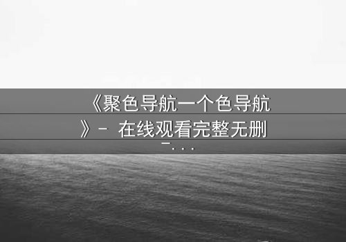 《聚色导航一个色导航》- 在线观看完整无删 - 当欲望成为陷阱