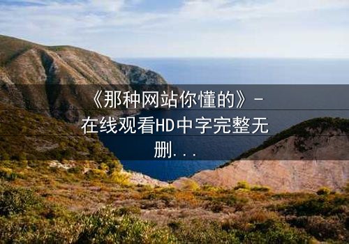 《那种网站你懂的》- 在线观看HD中字完整无删 - 揭开网络迷踪的致命诱惑
