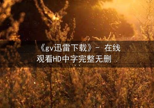 《gv迅雷下载》- 在线观看HD中字完整无删 - 一场数字风暴中的生死抉择