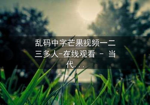 乱码中字芒果视频一二三多人-在线观看 - 当代码错乱揭开人性深渊