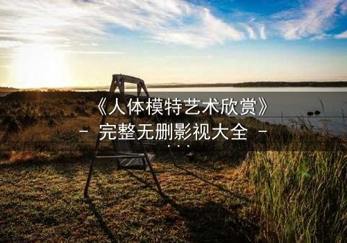 《人体模特艺术欣赏》- 完整无删影视大全 - 当艺术与欲望在画布上交锋