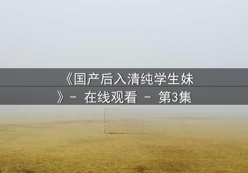《国产后入清纯学生妹》- 在线观看 - 第3集