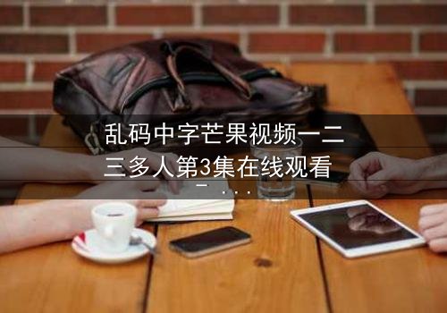 乱码中字芒果视频一二三多人第3集在线观看 - 当代码错乱,你的记忆还真实吗?